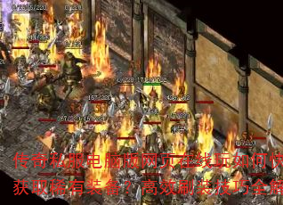 传奇私服电脑版网页在线玩如何快速获取稀有装备?高效刷装技巧全解析 传奇私服电脑版网页在线玩如何快速获取稀有装备?高效刷装技巧全解析